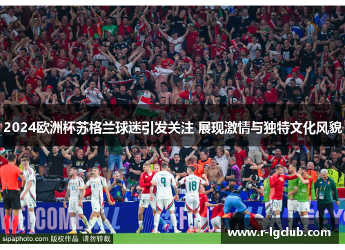 2024欧洲杯苏格兰球迷引发关注 展现激情与独特文化风貌 2024欧洲杯苏格兰球迷引发关注 展现激情与独特文化风貌
