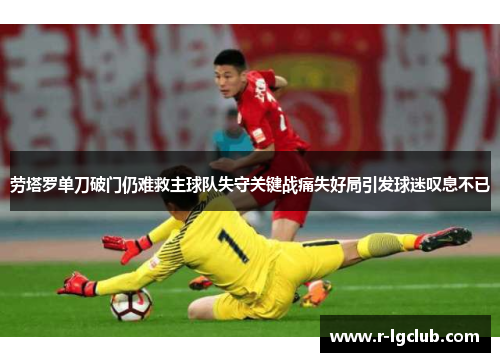 劳塔罗单刀破门仍难救主球队失守关键战痛失好局引发球迷叹息不已