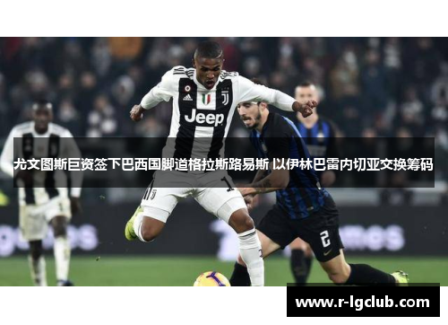 尤文图斯巨资签下巴西国脚道格拉斯路易斯 以伊林巴雷内切亚交换筹码