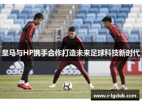 皇马与HP携手合作打造未来足球科技新时代 皇马与HP携手合作打造未来足球科技新时代
