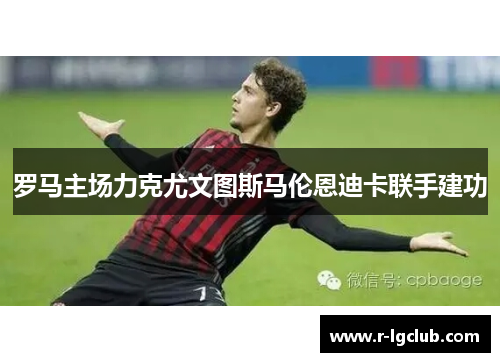 罗马主场力克尤文图斯马伦恩迪卡联手建功 罗马主场力克尤文图斯马伦恩迪卡联手建功