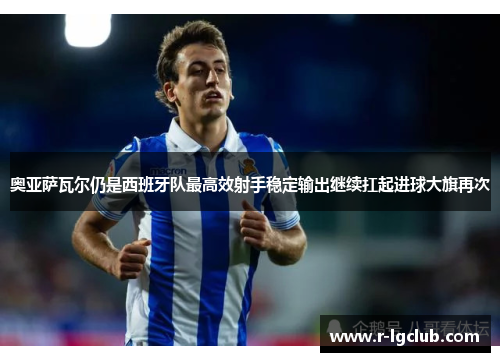 奥亚萨瓦尔仍是西班牙队最高效射手稳定输出继续扛起进球大旗再次