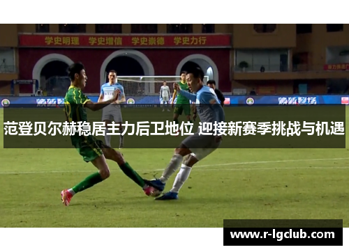 范登贝尔赫稳居主力后卫地位 迎接新赛季挑战与机遇 范登贝尔赫稳居主力后卫地位 迎接新赛季挑战与机遇
