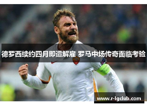 德罗西续约四月即遭解雇 罗马中场传奇面临考验