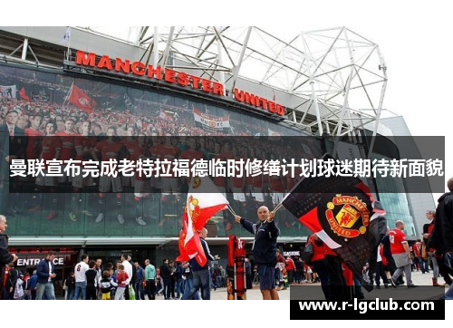 曼联宣布完成老特拉福德临时修缮计划球迷期待新面貌