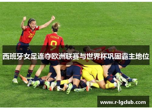 西班牙女足连夺欧洲联赛与世界杯巩固霸主地位 西班牙女足连夺欧洲联赛与世界杯巩固霸主地位