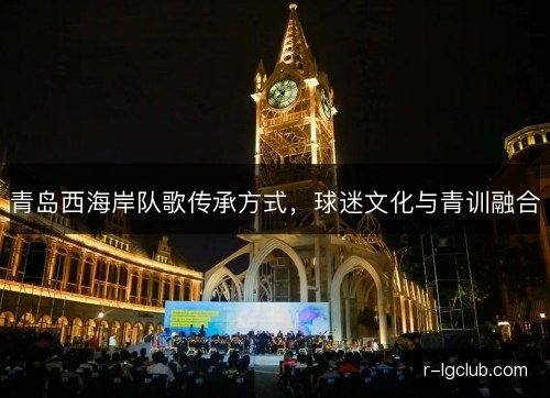 青岛西海岸队歌传承方式,球迷文化与青训融合 青岛西海岸队歌传承方式,球迷文化与青训融合