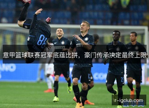 意甲篮球联赛冠军底蕴比拼,豪门传承决定最终上限 意甲篮球联赛冠军底蕴比拼,豪门传承决定最终上限