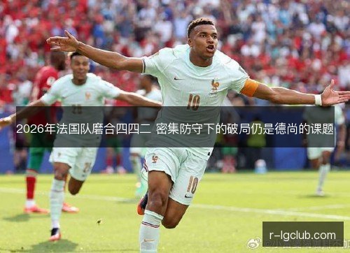 2026年法国队磨合四四二 密集防守下的破局仍是德尚的课题